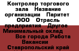 Контролер торгового зала › Название организации ­ Паритет, ООО › Отрасль предприятия ­ Другое › Минимальный оклад ­ 30 000 - Все города Работа » Вакансии   . Ставропольский край,Невинномысск г.